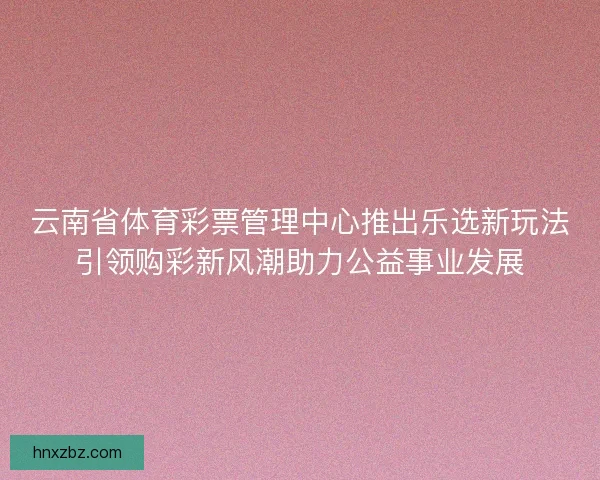 云南省体育彩票管理中心推出乐选新玩法引领购彩新风潮助力公益事业发展 云南省体育彩票管理中心推出乐选新玩法引领购彩新风潮助力公益事业发展