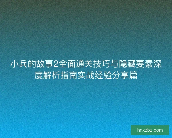 小兵的故事2全面通关技巧与隐藏要素深度解析指南实战经验分享篇