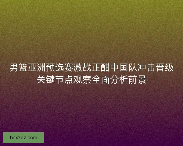 男篮亚洲预选赛激战正酣中国队冲击晋级关键节点观察全面分析前景