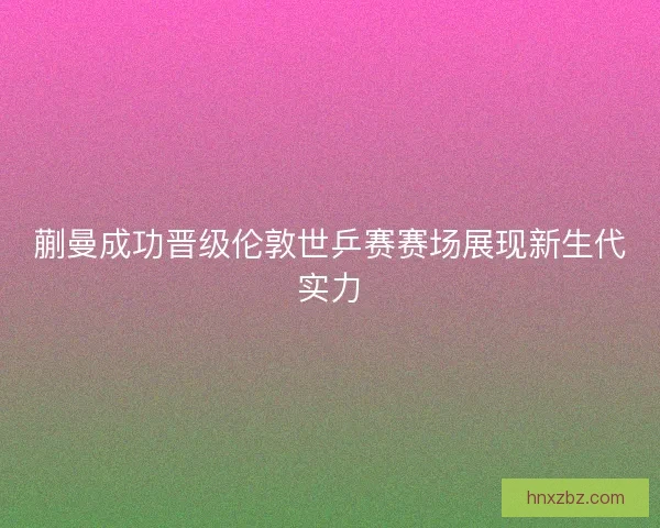 蒯曼成功晋级伦敦世乒赛赛场展现新生代实力