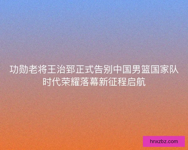 功勋老将王治郅正式告别中国男篮国家队时代荣耀落幕新征程启航 功勋老将王治郅正式告别中国男篮国家队时代荣耀落幕新征程启航
