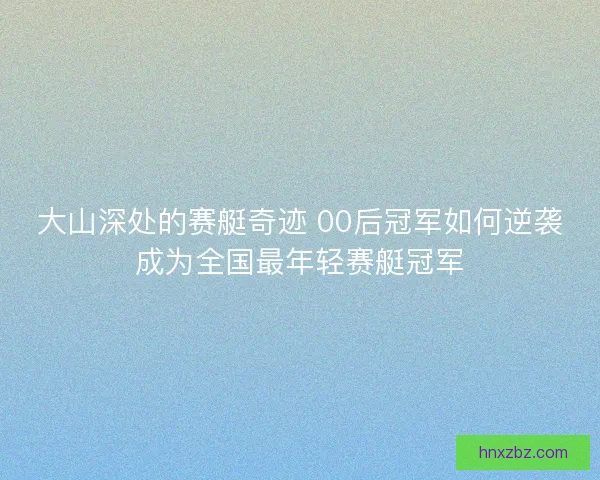 大山深处的赛艇奇迹 00后冠军如何逆袭成为全国最年轻赛艇冠军
