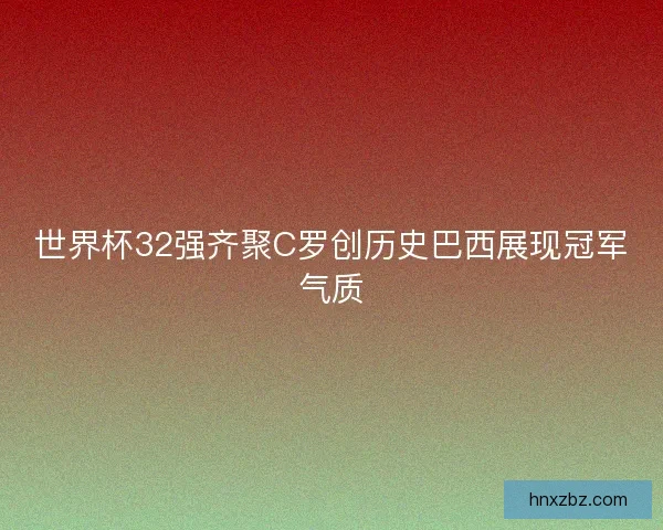 世界杯32强齐聚C罗创历史巴西展现冠军气质