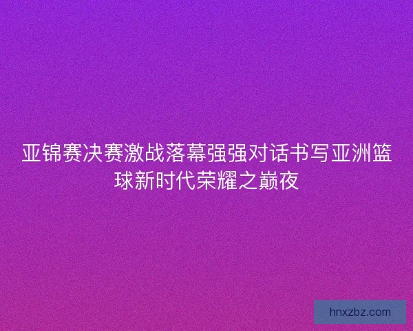 亚锦赛决赛激战落幕强强对话书写亚洲篮球新时代荣耀之巅夜 亚锦赛决赛激战落幕强强对话书写亚洲篮球新时代荣耀之巅夜