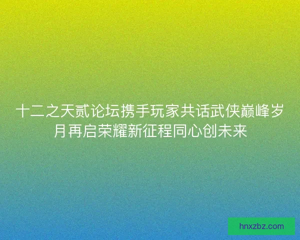十二之天贰论坛携手玩家共话武侠巅峰岁月再启荣耀新征程同心创未来 十二之天贰论坛携手玩家共话武侠巅峰岁月再启荣耀新征程同心创未来