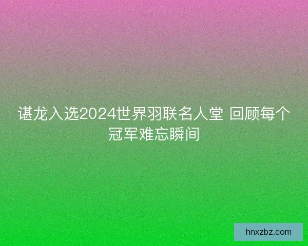 谌龙入选2024世界羽联名人堂 回顾每个冠军难忘瞬间