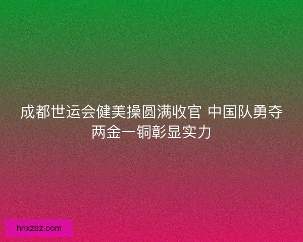 成都世运会健美操圆满收官 中国队勇夺两金一铜彰显实力