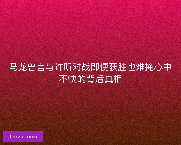 马龙曾言与许昕对战即便获胜也难掩心中不快的背后真相