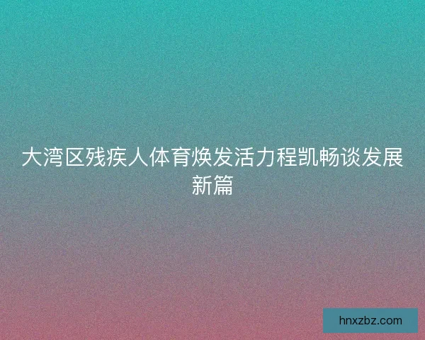 大湾区残疾人体育焕发活力程凯畅谈发展新篇