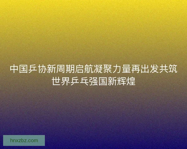 中国乒协新周期启航凝聚力量再出发共筑世界乒乓强国新辉煌