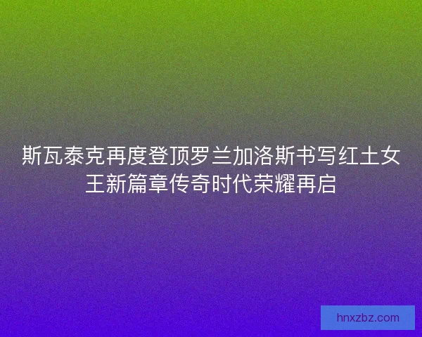 斯瓦泰克再度登顶罗兰加洛斯书写红土女王新篇章传奇时代荣耀再启
